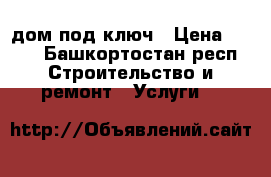 дом под ключ › Цена ­ 100 - Башкортостан респ. Строительство и ремонт » Услуги   